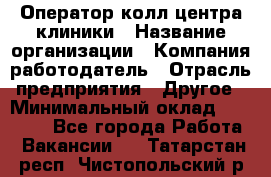 Оператор колл-центра клиники › Название организации ­ Компания-работодатель › Отрасль предприятия ­ Другое › Минимальный оклад ­ 30 000 - Все города Работа » Вакансии   . Татарстан респ.,Чистопольский р-н